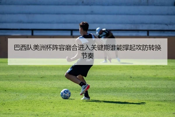 巴西队美洲杯阵容磨合进入关键期谁能撑起攻防转换节奏